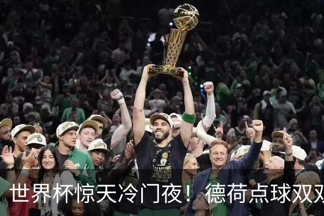 世界杯惊天冷门夜！德荷点球双双出局，利物浦无奈迎最大利好
