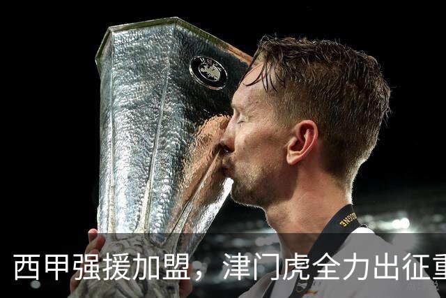西甲强援加盟，津门虎全力出征重庆，争取保底积分