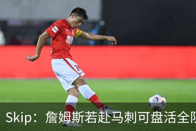 Skip：詹姆斯若赴马刺可盘活全队 扮演控卫角色最为契合